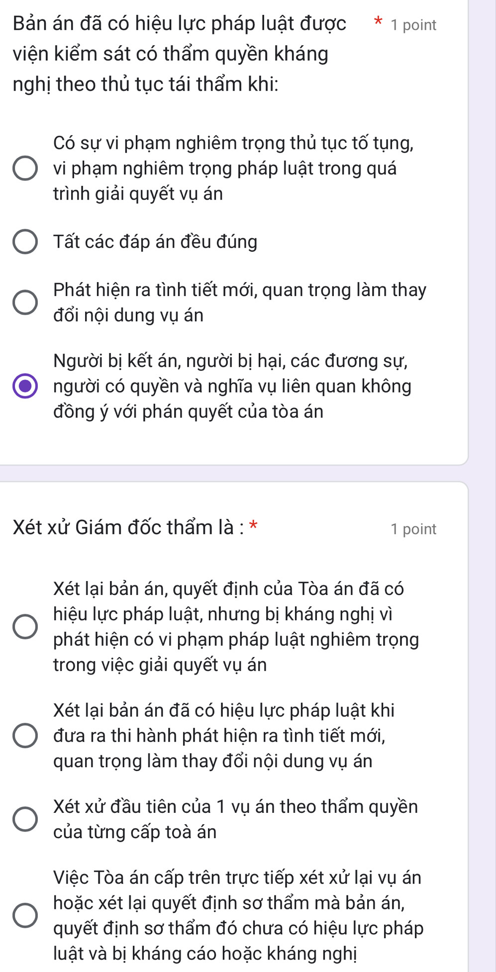 Bản án đã có hiệu lực pháp luật được * 1 point
viện kiểm sát có thẩm quyền kháng
nghị theo thủ tục tái thẩm khi:
Có sự vi phạm nghiêm trọng thủ tục tố tụng,
vi phạm nghiêm trọng pháp luật trong quá
trình giải quyết vụ án
Tất các đáp án đều đúng
Phát hiện ra tình tiết mới, quan trọng làm thay
đổi nội dung vụ án
Người bị kết án, người bị hại, các đương sự,
người có quyền và nghĩa vụ liên quan không
đồng ý với phán quyết của tòa án
Xét xử Giám đốc thẩm là : * 1 point
Xét lại bản án, quyết định của Tòa án đã có
hiệu lực pháp luật, nhưng bị kháng nghị vì
phát hiện có vi phạm pháp luật nghiêm trọng
trong việc giải quyết vụ án
Xét lại bản án đã có hiệu lực pháp luật khi
đưa ra thi hành phát hiện ra tình tiết mới,
quan trọng làm thay đổi nội dung vụ án
Xét xử đầu tiên của 1 vụ án theo thẩm quyền
của từng cấp toà án
Việc Tòa án cấp trên trực tiếp xét xử lại vụ án
hoặc xét lại quyết định sơ thẩm mà bản án,
quyết định sơ thẩm đó chưa có hiệu lực pháp
luật và bị kháng cáo hoặc kháng nghị