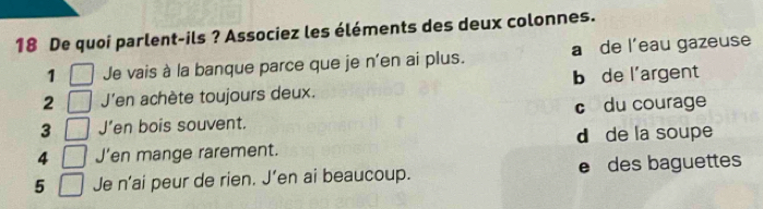 De quoi parlent-ils ? Associez les éléments des deux colonnes.
1 Je vais à la banque parce que je n'en ai plus. a de l'eau gazeuse
2 J'en achète toujours deux. b de l’argent
3 J’en bois souvent. c du courage
4 J’en mange rarement. d de la soupe
5 Je n’ai peur de rien. J’en ai beaucoup. e des baguettes