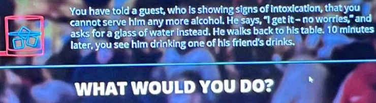 You have told a guest, who is showing signs of intoxication, that you 
cannot serve him any more alcohol. He says, “I get it-- no worries,” and 
asks for a glass of water instead. He walks back to his table. 10 minutes
later, you see him drinking one of his friend's drinks. 
WHAT WOULD YOU DO?