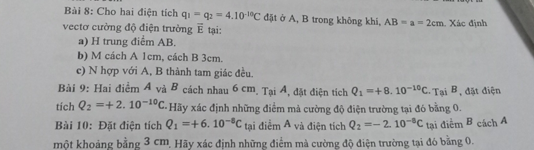 Cho hai điện tích q_1=q_2=4.10^(-10)C đặt ở A, B trong không khí, AB=a=2cm Xác định 
vectơ cường độ điện trường vector E tại: 
a) H trung điểm AB. 
b) M cách A 1cm, cách B 3cm. 
c) N hợp với A, B thành tam giác đều. 
Bài 9: Hai điểm A và B cách nhau 6 cm. Tại A, đặt điện tích Q_1=+8.10^(-10)C Tại B, đặt điện 
tích Q_2=+2.10^(-10)C Hãy xác định những điểm mà cường độ điện trường tại đó bằng 0. 
Bài 10: Đặt điện tích Q_1=+6.10^(-8)C tại điểm A và điện tích Q_2=-2.10^(-8)C tại điểm B cách A 
một khoảng bằng 3 cm. Hãy xác định những điểm mà cường độ điện trường tại đó bằng 0.