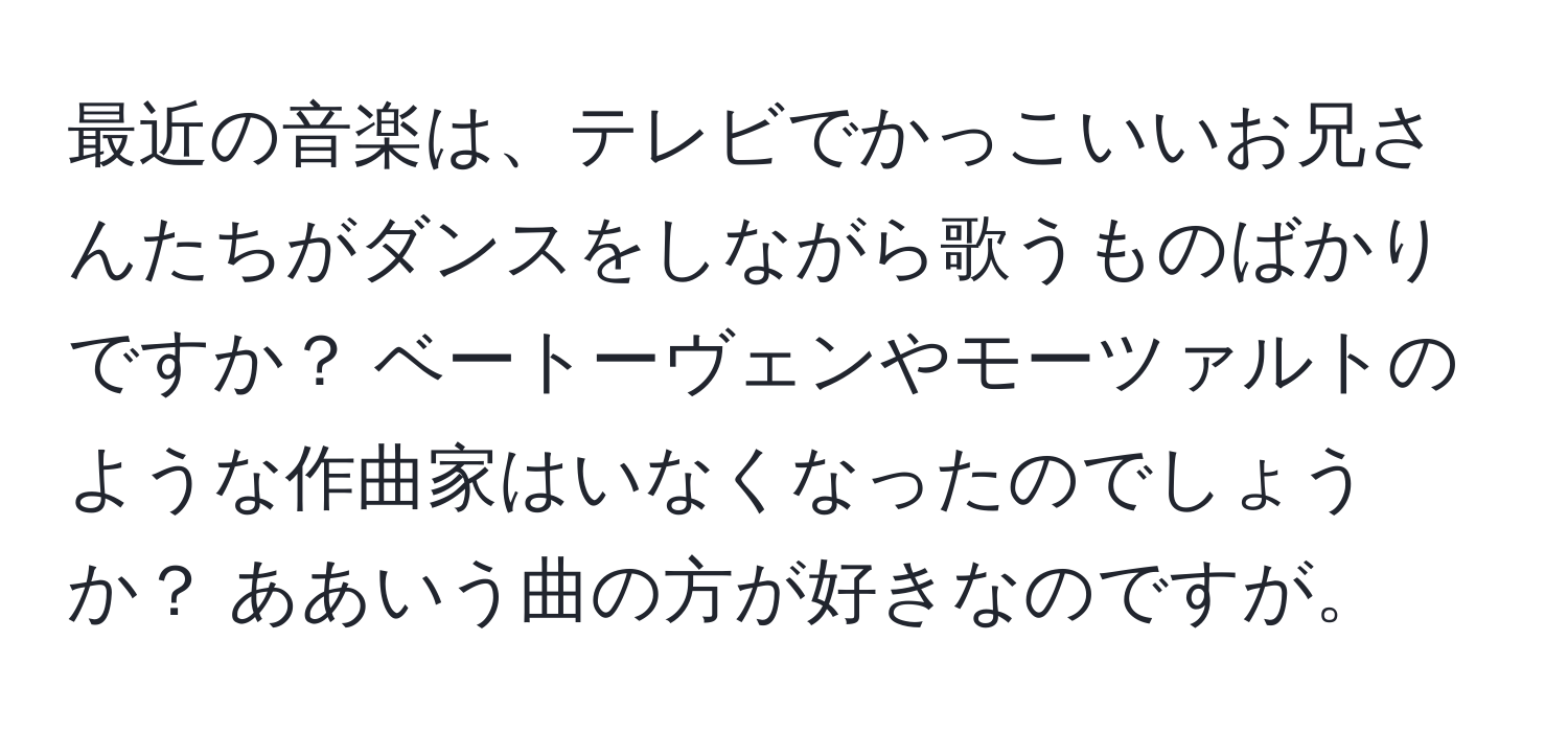 最近の音楽は、テレビでかっこいいお兄さんたちがダンスをしながら歌うものばかりですか？ ベートーヴェンやモーツァルトのような作曲家はいなくなったのでしょうか？ ああいう曲の方が好きなのですが。