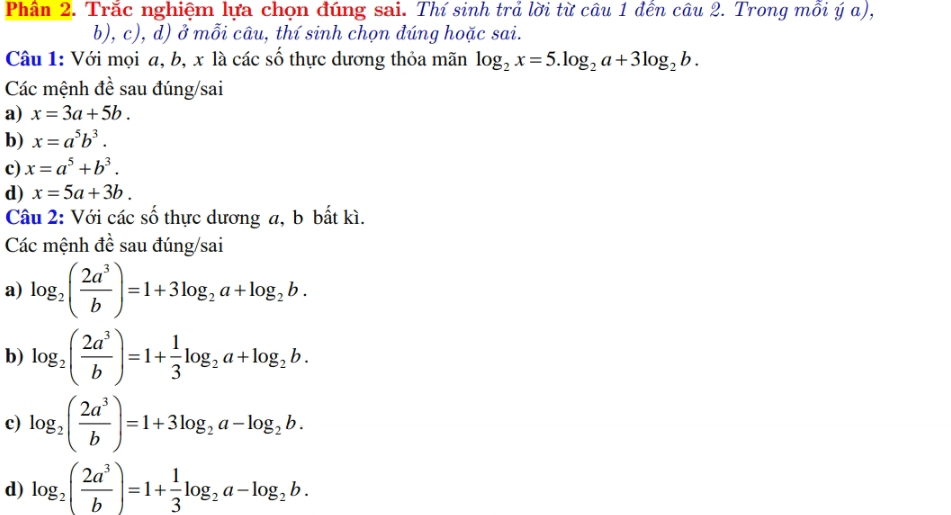 Phần 2. Trắc nghiệm lựa chọn đúng sai. Thí sinh trả lời từ câu 1 đến câu 2. Trong mỗi ý α), 
b), c), d) ở mỗi câu, thí sinh chọn đúng hoặc sai. 
Câu 1: Với mọi a, b, x là các số thực dương thỏa mãn log _2x=5.log _2a+3log _2b. 
Các mệnh đề sau đúng/sai 
a) x=3a+5b. 
b) x=a^5b^3. 
c) x=a^5+b^3. 
d) x=5a+3b. 
Câu 2: Với các số thực dương a, b bất kì. 
Các mệnh đề sau đúng/sai 
a) log _2( 2a^3/b )=1+3log _2a+log _2b. 
b) log _2( 2a^3/b )=1+ 1/3 log _2a+log _2b. 
c) log _2( 2a^3/b )=1+3log _2a-log _2b. 
d) log _2( 2a^3/b )=1+ 1/3 log _2a-log _2b.