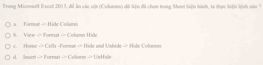 Trong Microsoft Excel 2013, đề ấn các cột (Columns) dữ liệu đã chọn trong Sheet hiện hành, ta thực hiện lệnh nào ?
a. Format -> Hide Column
b. View -> Format -> Column Hide
c. Home -> Cells -Format -> Hide and Unhide -> Hide Columns
d. Insert -> Format -> Column -> UnHide