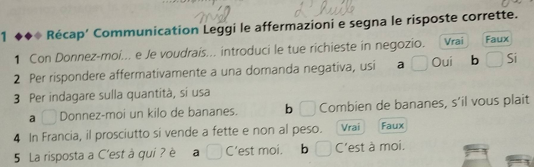 Récap’ Communication Leggi le affermazioni e segna le risposte corrette.
1 Con Donnez-moi... e Je voudrais... introduci le tue richieste in negozio. Vrai Faux
2 Per rispondere affermativamente a una domanda negativa, usi a a I Oui b  Si
3 Per indagare sulla quantità, si usa
a C Donnez-moi un kilo de bananes. b 3 Combien de bananes, s’il vous plait
4 In Francia, il prosciutto si vende a fette e non al peso. Vrai Faux
5 La risposta a C'est à qui ? è a C’est moi. b C'est à moi.