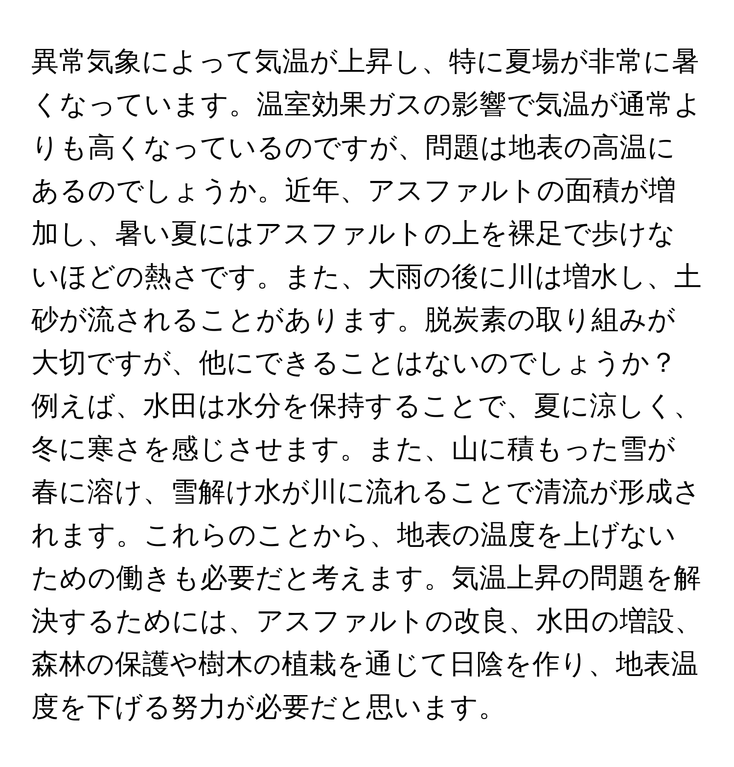 異常気象によって気温が上昇し、特に夏場が非常に暑くなっています。温室効果ガスの影響で気温が通常よりも高くなっているのですが、問題は地表の高温にあるのでしょうか。近年、アスファルトの面積が増加し、暑い夏にはアスファルトの上を裸足で歩けないほどの熱さです。また、大雨の後に川は増水し、土砂が流されることがあります。脱炭素の取り組みが大切ですが、他にできることはないのでしょうか？例えば、水田は水分を保持することで、夏に涼しく、冬に寒さを感じさせます。また、山に積もった雪が春に溶け、雪解け水が川に流れることで清流が形成されます。これらのことから、地表の温度を上げないための働きも必要だと考えます。気温上昇の問題を解決するためには、アスファルトの改良、水田の増設、森林の保護や樹木の植栽を通じて日陰を作り、地表温度を下げる努力が必要だと思います。