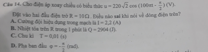 Cho điện áp xoay chiều có biểu thức u=220sqrt(2)cos (100π t- π /2 )(V). 
Đặt vào hai đầu điện trở R=10Omega. Điều nào sai khi nói về dòng điện trên?
A. Cường đội hiệu dụng trong mạch là I=2,2(A
B. Nhiệt tỏa trên R trong 1 phút là Q=2904(J).
C. Chu kì T=0,01(s)
D. Pha ban đầu varphi =- π /2 (rad).