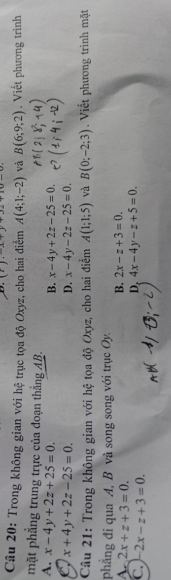 Trong không gian với hệ trục tọa độ Oxyz, cho hai điểm A(4;1;-2) và B(6;9;2). Viết phương trình
mặt phăng trung trực của đoạn thắng AB.
A. x-4y+2z+25=0.
B. x-4y+2z-25=0.
C x+4y+2z-25=0.
D. x-4y-2z-25=0. 
Câu 21: Trong không gian với hệ tọa độ Oxyz, cho hai điểm A(1;1;5) và B(0;-2;3). Viết phương trình mặt
phăng đi qua A, B và song song với trục Oy.
A 2x+z+3=0.
B. 2x-z+3=0.
C. -2x-z+3=0.
D. 4x-4y-z+5=0.