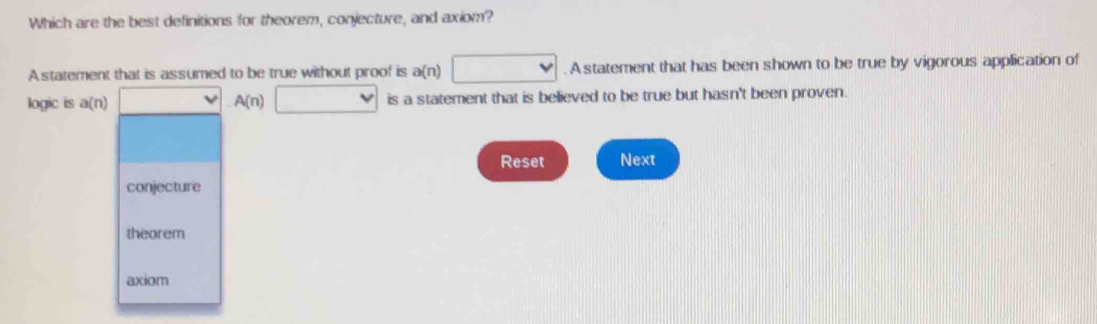 Which are the best definitions for theorem, conjecture, and axiom?
A statement that is assumed to be true without proof is a(n)□ A statement that has been shown to be true by vigorous application of
logic is a(n) □  A(n) □ is a statement that is believed to be true but hasn't been proven.
Reset Next
conjecture
theorem
axiom