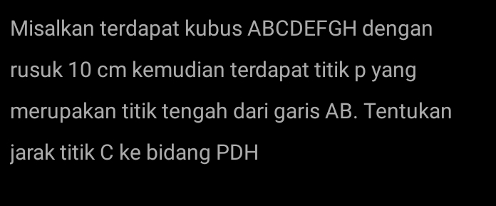 Misalkan terdapat kubus ABCDEFGH dengan 
rusuk 10 cm kemudian terdapat titik p yang 
merupakan titik tengah dari garis AB. Tentukan 
jarak titik C ke bidang PDH