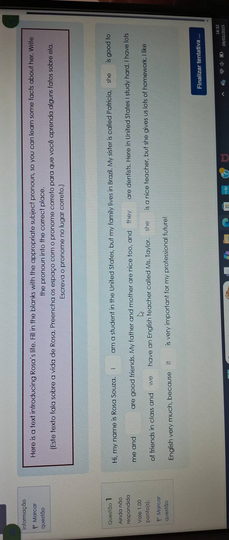 Informação 
Marcar Here is a text introducing Rosa's life. Fill in the blanks with the appropriate subject pronoun, so you can learn some facts about her. Write 
questão the pronoun into the correct place. 
(Este texto fala sobre a vida de Rosa. Preencha os espaço com o pronome correto para que você aprenda alguns fatos sobre ela. 
Escreva o pronome no lugar correto.) 
Questão 1 is good to 
Hi, my name is Rosa Souza. am a student in the United States, but my family lives in Brazil. My sister is called Patricia, she 
Ainda não 
respondida are dentists. Here in United States I study hard. I have lots 
me and are good friends. My father and mother are nice too, and they 
Vale 1,00 
ponto(s). 
of friends in class and we have an English teacher called Ms. Taylor. she is a nice teacher, but she gives us lots of homework. I like 
Marcar 
questão 
English very much, because It is very important for my professional future! 
Finalizar tentativa ... 
16:32 
09/02/2025
