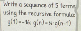 Write a sequence of 5 terms 
using the recursive formula:
g(1)=-16; g(n)=1/2· g(n-1)