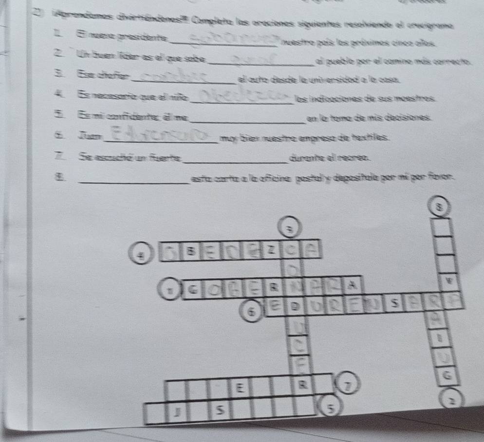 Aprendames divartiándenes!I Completa las oraciones siguientes resolviendo el cruvigrama 
I El nueva presidente 
_nuestro país los próximos cinco años. 
2. Un buen líder as el que sobe _al pueblo por el camino más carrecto. 
3. Ese chofer_ el auto desde la universidod a la casa. 
4 Es necesario que el niño _los indioaciones de sus mœestros. 
_ 
E Es micnfidenta, éima en la toma de mis decisiones. 
Jn 
_ muy bien nuestro empreso de textiles. 
_ 
7 Se ascuchó un fuente durante el recreo. 
_esta carta a la oficina postal y depositula por mí por favor.