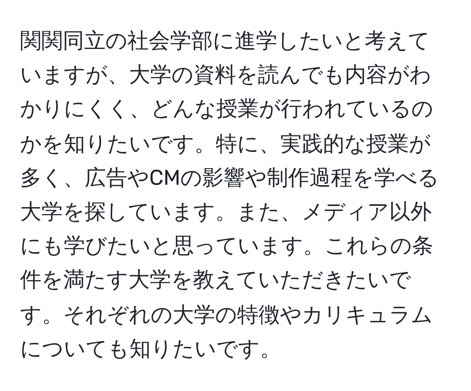 関関同立の社会学部に進学したいと考えていますが、大学の資料を読んでも内容がわかりにくく、どんな授業が行われているのかを知りたいです。特に、実践的な授業が多く、広告やCMの影響や制作過程を学べる大学を探しています。また、メディア以外にも学びたいと思っています。これらの条件を満たす大学を教えていただきたいです。それぞれの大学の特徴やカリキュラムについても知りたいです。