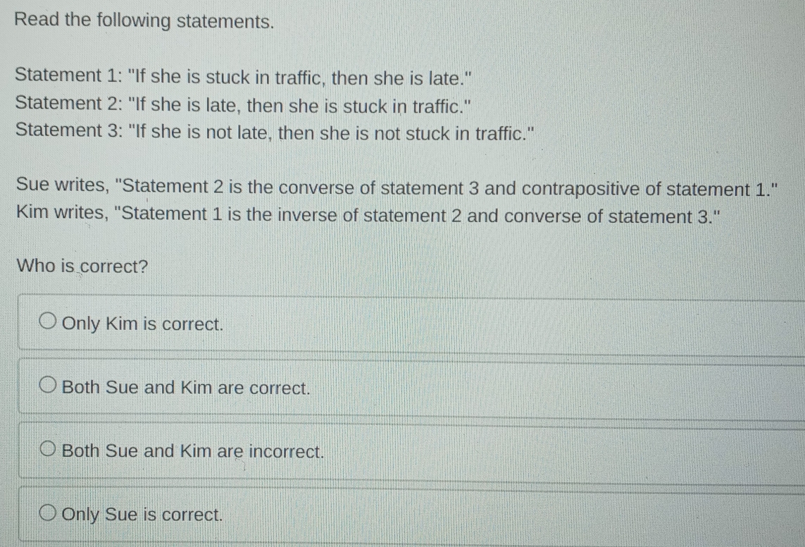 Read the following statements.
Statement 1: "If she is stuck in traffic, then she is late."
Statement 2: "If she is late, then she is stuck in traffic."
Statement 3: "If she is not late, then she is not stuck in traffic."
Sue writes, 'Statement 2 is the converse of statement 3 and contrapositive of statement 1.'
Kim writes, "Statement 1 is the inverse of statement 2 and converse of statement 3."
Who is correct?
Only Kim is correct.
Both Sue and Kim are correct.
Both Sue and Kim are incorrect.
Only Sue is correct.