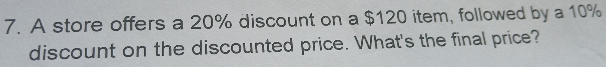 A store offers a 20% discount on a $120 item, followed by a 10%
discount on the discounted price. What's the final price?