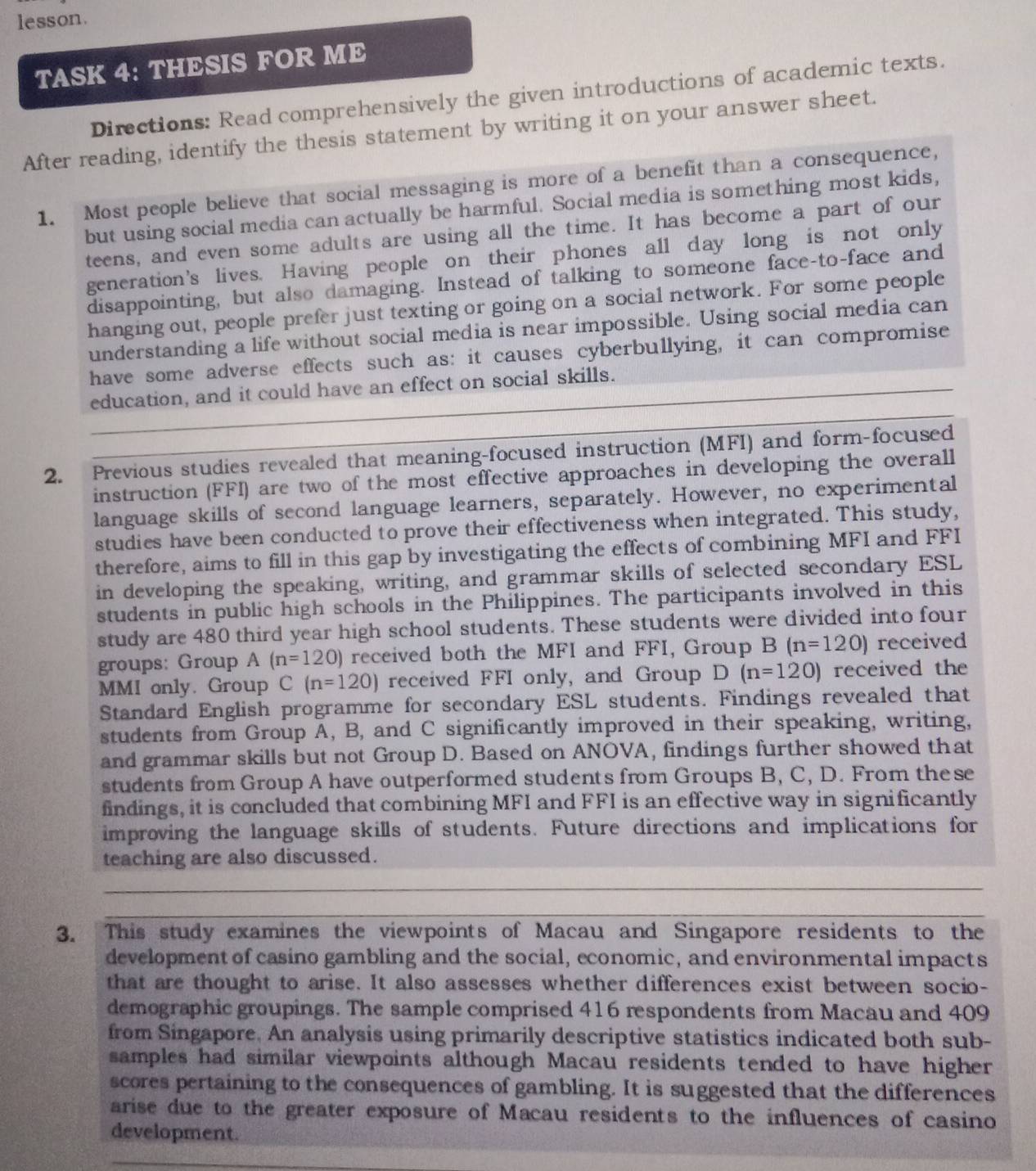 lesson.
TASK 4: THESIS FOR ME
Directions: Read comprehensively the given introductions of academic texts.
After reading, identify the thesis statement by writing it on your answer sheet.
1. Most people believe that social messaging is more of a benefit than a consequence,
but using social media can actually be harmful. Social media is something most kids,
teens, and even some adults are using all the time. It has become a part of our
generation's lives. Having people on their phones all day long is not only
disappointing, but also damaging. Instead of talking to someone face-to-face and
hanging out, people prefer just texting or going on a social network. For some people
understanding a life without social media is near impossible. Using social media can
have some adverse effects such as: it causes cyberbullying, it can compromise
education, and it could have an effect on social skills.
2. Previous studies revealed that meaning-focused instruction (MFI) and form-focused
instruction (FFI) are two of the most effective approaches in developing the overall
language skills of second language learners, separately. However, no experimental
studies have been conducted to prove their effectiveness when integrated. This study,
therefore, aims to fill in this gap by investigating the effects of combining MFI and FFI
in developing the speaking, writing, and grammar skills of selected secondary ESL
students in public high schools in the Philippines. The participants involved in this
study are 480 third year high school students. These students were divided into four
groups: Group (n=120) received both the MFI and FFI, Group B(n=120) received
MMI only. Group C(n=120) received FFI only, and Group D(n=120) received the
Standard English programme for secondary ESL students. Findings revealed that
students from Group A, B, and C significantly improved in their speaking, writing,
and grammar skills but not Group D. Based on ANOVA, findings further showed that
students from Group A have outperformed students from Groups B, C, D. From these
findings, it is concluded that combining MFI and FFI is an effective way in significantly
improving the language skills of students. Future directions and implications for
teaching are also discussed.
_
_
3. This study examines the viewpoints of Macau and Singapore residents to the
development of casino gambling and the social, economic, and environmental impacts
that are thought to arise. It also assesses whether differences exist between socio-
demographic groupings. The sample comprised 416 respondents from Macau and 409
from Singapore. An analysis using primarily descriptive statistics indicated both sub-
samples had similar viewpoints although Macau residents tended to have higher
scores pertaining to the consequences of gambling. It is suggested that the differences
arise due to the greater exposure of Macau residents to the influences of casino
development.