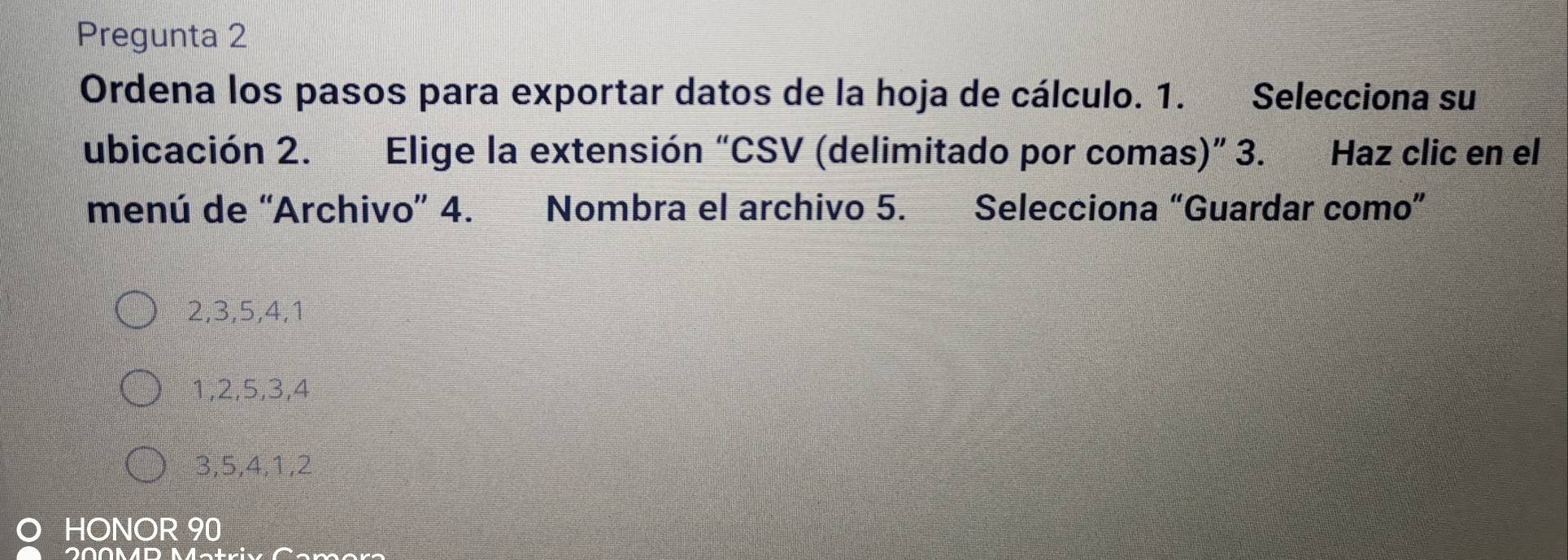 Pregunta 2
Ordena los pasos para exportar datos de la hoja de cálculo. 1. Selecciona su
ubicación 2. Elige la extensión “CSV (delimitado por comas)” 3. Haz clic en el
menú de “Archivo” 4. Nombra el archivo 5. Selecciona “Guardar como”
2, 3, 5, 4, 1
1, 2, 5, 3, 4
3, 5, 4, 1, 2
HONOR 90