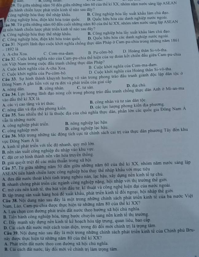 công Khân
29. Từ giữa những năm 50 đến giữa những năm 60 của thể ki XX, nhóm năm nước sáng lập ASEAN
hện hành chiến lược phát triển kinh tế nào sau đây?
Công nghiệp hóa thay thể nhập khẩu. B. Công nghiệp hóa lấy xuất khẩu làm chủ đạo.
Công nghiệp hóa, điện khí hóa toàn quốc D. Quốc hữu hóa các danh nghiệp nước ngoài.
Tâu 30. Từ giữa những năm 60 đến cuối những năm 80 của thể kỉ XX, nhóm năm nước sáng lập ASEAN
a tiến hành chiến lược phát triển kinh tế nào sau đây?
A. Công nghiệp hóa thay thể nhập khẩu. B. Công nghiệp hóa lấy xuất khẩu làm chủ đạo
C. Công nghiệp hóa, điện khí hóa toàn quốc D. Quốc hữu hóa các danh nghiệp nước ngoài
Câu 31. Người lãnh đạo cuộc khởi nghĩa chống thực dân Pháp ở Cam-pu-chia trong những năm 1861
- 1892 là
A. A-cha Xoa. C. Com-ma-dam. B. Pu-côm-bộ D. Hoàng thân Si-võ-tha.
Câu 32. Cuộc khởi nghĩa nào của Cam-pu-chia thể hiện của sự đoàn kết chiến đấu giữa Cam-pu-chia
Với Việt Nam trong cuộc đầu tranh chống thực dân Pháp?
A. Cuộc khởi nghĩa của A-cha Xoa. B. Cuộc khởi nghĩa của Com-ma-đam
C. Cuộc khới nghĩa của Pu-côm-bô D. Cuộc khởi nghĩa của Hoàng thân Si-vô-tha
Câu 33. Sự hình thành khuynh hướng vô sản trong phong trảo đầu tranh giành độc lập dân tộc ở
Đông Nam A găn liên với sự ra đời và phát triển của giai cấp
A. nông dân B. công nhân. C. tư sản. D. dịa chủ
Câu 34. Lực lượng lãnh đạo nòng cốt trong phong trào đấu tranh chống thực dân Anh ở Mi-an-ma
vào đầu thế kỉ XX là
A. các vị cao tăng và trí thức B. công nhân và tư sản dân tộc
C. nông dân và địa chủ phong kiền D. các lực lượng phong kiến địa phương.
Câu 35. Sau nhiều thể kỉ là thuộc địa của chủ nghĩa thực dân, phần lớn các quốc gia Đông Nam A
vẫn là những nước
A. công nghiệp phát triển B. nông nghiệp lạc hậu
C. công nghiệp mới D. công nghiệp lạc hậu.
Câu 36. Một trong những tác động tích cực từ chính sách cai trị của thực dân phương Tây đến khu
vực Đông Nam A là
A. kinh tế phát triển với tốc độ nhanh, quy mô lớn
B. nền sản xuất công nghiệp du nhập vào khu vực
C. đặt cơ sở hình thành nền văn hóa truyền thông
D. giải quyết triệt để các mâu thuẫn trong xã hội.
Cầu 37. Từ giữa những năm 50 đến giữa những năm 60 của thế ki XX, nhóm năm nước sáng lập
ASEAN tiến hành chiến lược công nghiệp hóa thay thể nhập khẩu với mục tiêu
A. đưa đất nước thoát khôi tình trạng nghéo năn, lạc hậu, xây dựng nền kinh tế tự chủ
B. nhanh chóng phát triển các ngành công nghiệp nặng, hội nhập với thị trường thế giới
C. mở cửa nên kinh tế, thu hút vốn đầu tư, kĩ thuật và công nghệ hiện đại của nước ngoài.
D. tập trung sản xuất hàng hoá để xuất khẩu, phát triển kinh tế đối ngoại, hội nhập thế giới.
Câu 38. Nội dung nào sau đây là một trong những chính sách phát triển kinh tế của ba nước Việt
Nam, Lào, Cam-pu-chia được thực hiện từ những năm 80 của thể kỉ XX?
A. Lựa chọn con đường phát triển đất nước theo hướng xã hội chủ nghĩa.
B. Tiến hành công nghiệp hóa, từng bước chuyển sang nền kinh tế thị trường
C. Đây mạnh xây dựng nền kinh tế kế hoạch hóa tập trung, quan liêu, bao cấp
D. Cải cách đất nước một cách toàn điện, trong đó đổi mới chính trị là trọng tâm.
Câu 39. Nội dung nào sau đây là một trong những chính sách phát triển kinh tế của Chính phủ Bru-
nây được thực hiện từ những năm 80 của thế kỉ XX?
A. Phát triển đất nước theo con đường xã hội chủ nghĩa.
B. Cái cách đất nước, lấy đổi mới về chính trị làm trọng tâm