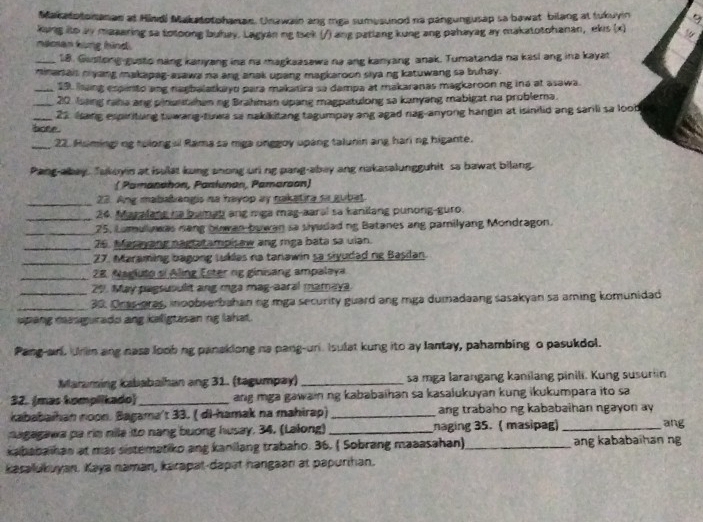 Makatotonanan at Hindi Makatotohanan. Unawain ang mga sumesunod na pangungusap sa bawat bilang at tukuyin 9
kung ito ay maaaring sa totoong buhay. Lagyan ng tsek (/) ang pariang kung ang pahayag ay makatotohanan, ekis (x)  ,
naman kung hind.
_18. Gustong-gusto nang kanyang ina na magkaasawa na ang kanyang anak. Tumatanda na kasi ang ina kayat
minariai n yang makapag-asawa na ang anak upang magkaroon siya ng katuwang sa buhay.
_19. hang expinto ang nagbalatkayd para makatira sa dampa at makaranas magkaroon ng ina at asawa.
_20 Issing raha ang pinantshan ng Brahman upang magpatulong sa kanyang mabigat na problema.
_23 ssang espirituing towang-tuwa sa nakikitang tagumpay ang agad nag-anyong hangin at isinilid ang sarili sa lood
bone .
_22. Huminging tolongal Rama sa mga onggoy upang talunin ang haring higante.
Pang-abay. Takeyin at isulat kung anong uri ng pang-abey ang nakasalungguhit sa bawat bilang.
( Pamanahon, Pantunan, Pamarson)
_23. Ang mababiangis na hayop ay nakatira sa gubet.
_24. Mazalang na bamab ang mga mag-aaral sa kanilang punong-guro.
_25, Lamullawas nang buwan bowan sa siyudad ng Batanes ang pamilyang Mondragon.
_76. Masayang nagtatampisaw ang mga bata sa uian.
_27. Maraming bagong tuklas na tanawin sa siyudad ng Basilan.
_28. Nagluto si Aling Ester ng ginisang ampalaya
_29. May pagsuoulit ang mga mag-aaral mamaya
_30. Oras-oras, moobserbahan ng mga security guard ang mga dumadaang sasakyan sa aming komunidad
s  ang nasgurado ang keligtasan ng lahat.
Pang-an. Unim ang nase loob ng panaklong na pang-un Isulat kung ito ay lantay, pahambing o pasukdol.
Maraming kababalhan ang 31. (tagumpay)_ sa mga larangang kanilang pinili. Kung susurn
32. (mas komplikado)_ ang mga gawain ng kababaihan sa kasalukuyan kung ikukumpara ito sa
kababaihan noon. Bagama't 33. ( di-hamak na mahirap) _ang trabaho ng kababaihan ngayon ay ang
nagagawa pa rim nile ito nang buong husay, 34. (Lalong) _naging 35. ( masipag)_
kababa han at mas sistematiko ang kanilang trabaho. 36. ( Sobrang maaasahan)_ ang kababaihan ng
Kasalukuyan. Kaya naman, karapat-dapat hangaan at papurihan.