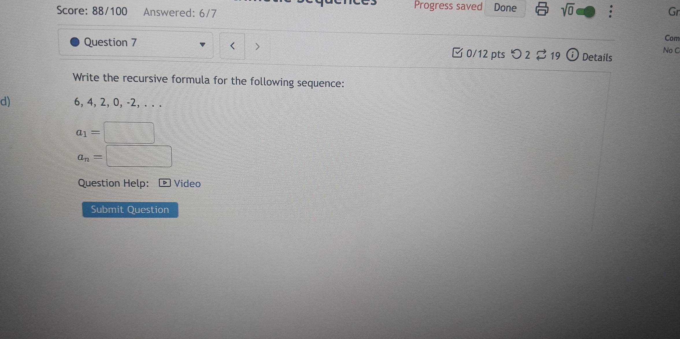 Progress saved Done 
sqrt(0) 
Score: 88/100 Answered: 6/7 Gr 
Question 7 
Com 
< > 
No C 
□ 0/12 pts O2□ 19 (i) Details 
Write the recursive formula for the following sequence: 
d) 6, 4, 2, 0, -2, . . .
a_1=
a_n=
Question Help: Video 
Submit Question