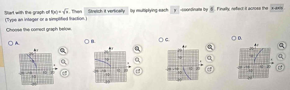 Start with the graph of f(x)=sqrt(x). Then Stretch it vertically by multiplying each y -coordinate by 6. Finally, reflect it across the x-axis . 
(Type an integer or a simplified fraction.) 
Choose the correct graph below. 
D. 
A. 
B. 
C. 
Q 
Q 
B