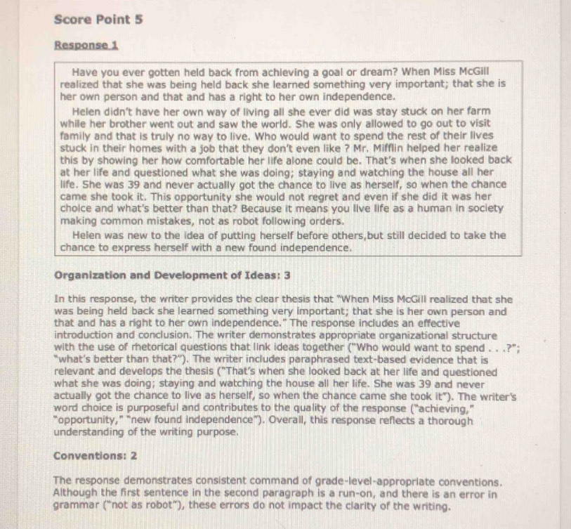 Score Point 5
Response 1
Have you ever gotten held back from achieving a goal or dream? When Miss McGill
realized that she was being held back she learned something very important; that she is
her own person and that and has a right to her own independence.
Helen didn't have her own way of living all she ever did was stay stuck on her farm
while her brother went out and saw the world. She was only allowed to go out to visit
family and that is truly no way to live. Who would want to spend the rest of their lives
stuck in their homes with a job that they don't even like ? Mr. Mifflin helped her realize
this by showing her how comfortable her life alone could be. That's when she looked back
at her life and questioned what she was doing; staying and watching the house all her
life. She was 39 and never actually got the chance to live as herself, so when the chance
came she took it. This opportunity she would not regret and even if she did it was her
cholce and what's better than that? Because it means you live life as a human in society
making common mistakes, not as robot following orders.
Helen was new to the idea of putting herself before others,but still decided to take the
chance to express herself with a new found independence.
Organization and Development of Ideas: 3
In this response, the writer provides the clear thesis that "When Miss McGill realized that she
was being held back she learned something very important; that she is her own person and
that and has a right to her own independence." The response includes an effective
introduction and conclusion. The writer demonstrates appropriate organizational structure
with the use of retorical questions that link ideas together ("Who would want to spend . . .?";
“what’s better than that?”). The writer includes paraphrased text-based evidence that is
relevant and develops the thesis ("That's when she looked back at her life and questioned
what she was doing; staying and watching the house all her life. She was 39 and never
actually got the chance to live as herself, so when the chance came she took it"). The writer's
word choice is purposeful and contributes to the quality of the response (“achieving,"
"opportunity," "new found independence"). Overall, this response reflects a thorough
understanding of the writing purpose.
Conventions: 2
The response demonstrates consistent command of grade-level-appropriate conventions.
Although the first sentence in the second paragraph is a run-on, and there is an error in
grammar (“not as robot”), these errors do not impact the clarity of the writing.