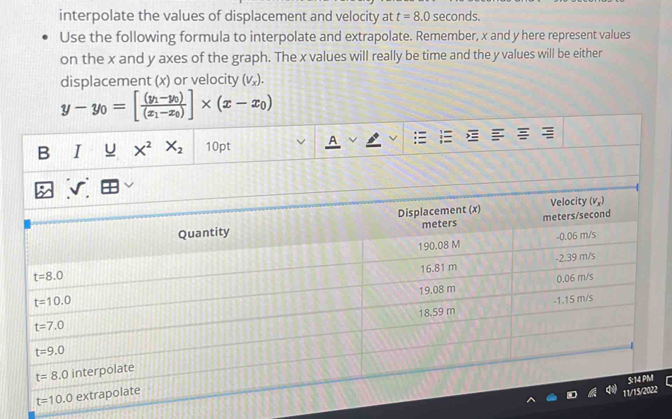 interpolate the values of displacement and velocity at t=8.0 seconds.
Use the following formula to interpolate and extrapolate. Remember, x and y here represent values
on the x and y axes of the graph. The x values will really be time and the y values will be either
displacement (x) or velocity (V_x).
y-y_0=[frac (y_1-y_0)(x_1-x_0)]* (x-x_0)
B I X^2X_2 10pt
A
t=10.0 ex