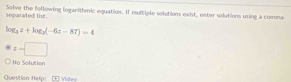 Solve the following logarithmic equation. If multiple solutions exist, enter solutions using a comma- 
separated list.
log _3z+log _3(-6z-87)=4
z=□
No Solution 
Question Help: Video