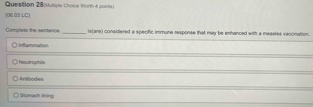 Question 28(Multiple Choice Worth 4 points)
(06.03 LC)
Complete the sentence. _is(are) considered a specific immune response that may be enhanced with a measles vaccination.
Inflammation
Neutrophils
Antibodies
Stomach lining