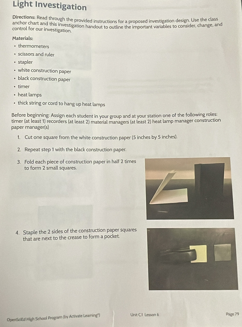 Light Investigation 
Directions: Read through the provided instructions for a proposed investigation design. Use the class 
anchor chart and this investigation handout to outline the important variables to consider, change, and 
control for our investigation. 
Materials: 
thermometers 
scissors and ruler 
stapler 
white construction paper 
black construction paper 
timer 
heat lamps 
thick string or cord to hang up heat lamps 
Before beginning: Assign each student in your group and at your station one of the following roles: 
timer (at least 1) recorders (at least 2) material managers (at least 2) heat lamp manager construction 
paper manager(s) 
1. Cut one square from the white construction paper (5 inches by 5 inches). 
2. Repeat step 1 with the black construction paper. 
3. Fold each piece of construction paper in half 2 times 
to form 2 small squares. 
4. Staple the 2 sides of the construction paper squares 
that are next to the crease to form a pocket. 
OpenSciEd High School Program (by Activate Learning) Unit C.1 Lesson 6 Page 79