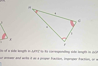 tio of a side length in △ XYZ to its corresponding side length in △ GF
ur answer and write it as a proper fraction, improper fraction, or w