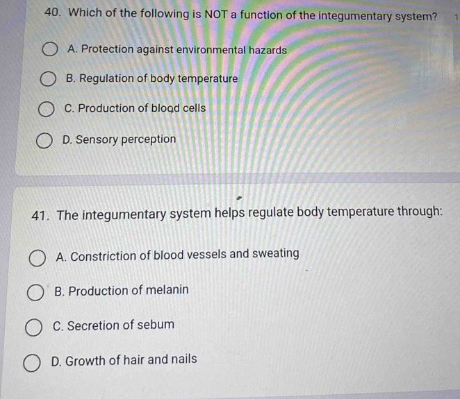 Which of the following is NOT a function of the integumentary system? 1
A. Protection against environmental hazards
B. Regulation of body temperature
C. Production of blood cells
D. Sensory perception
41. The integumentary system helps regulate body temperature through:
A. Constriction of blood vessels and sweating
B. Production of melanin
C. Secretion of sebum
D. Growth of hair and nails