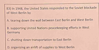 In 1948, the United States responded to the Soviet blockade
of West Berlin by
A. tearing down the wall between East Berlin and West Berlin
B. supporting United Nations peacekeeping efforts in West
Germany
C. shutting down transportation to East Berlin
D. organizing an airlift of supplies to West Berlin