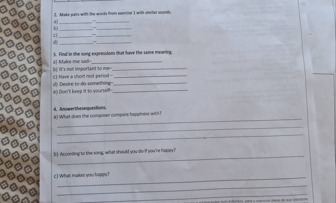 Make pairs with the words from exercise 1 with similar sounds. 
a)_ 
_ 
b)_ 
_— 
c)_ 
_ 
d)_ 
_— 
3. Find in the song expressions that have the same meaning. 
a) Make me sad--_ 
b) It’s not important to me-- 
_ 
c) Have a short rest period -_ 
d) Desire to do something-_ 
e) Don’t keep it to yourself--_ 
4. Answerthesequestions. 
_ 
a) What does the composer compare happiness with? 
_ 
_ 
_ 
b) According to the song, what should you do if you’re happy? 
_ 
c) What makes you happy? 
_ 
_ 
centes num indivíduo, para o exercício pleno de sua cidadania.