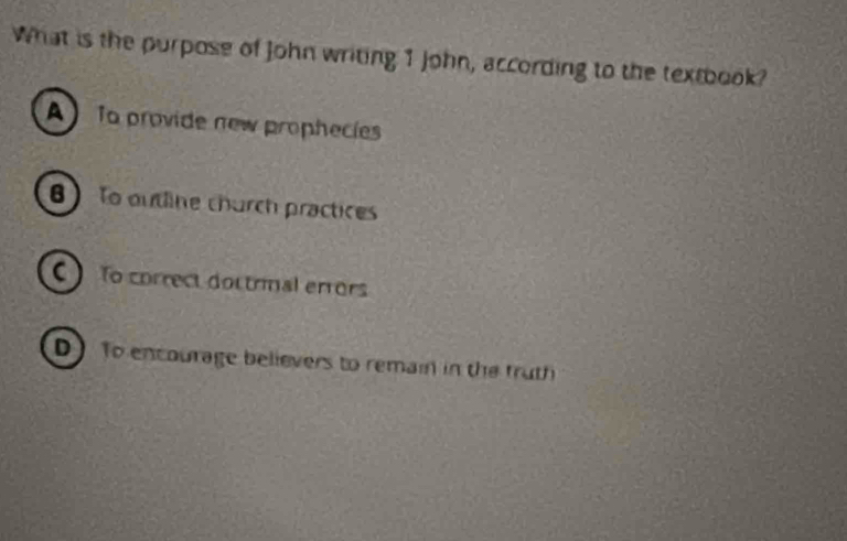 What is the purpose of John writing 1 John, according to the textbook?
A) To provide new prophecies
8) To outline church practices
() To correct dottrimal errors
D To encourage believers to remain in the fruth