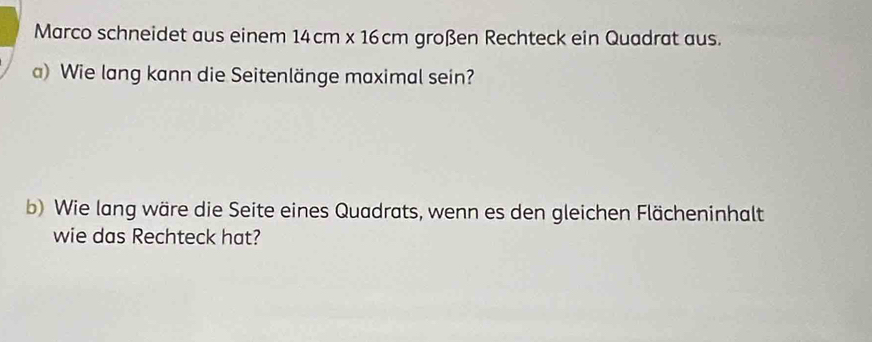 Marco schneidet aus einem 14cm* 16cm großen Rechteck ein Quadrat aus. 
a) Wie lang kann die Seitenlänge maximal sein? 
b) Wie lang wäre die Seite eines Quadrats, wenn es den gleichen Flächeninhalt 
wie das Rechteck hat?