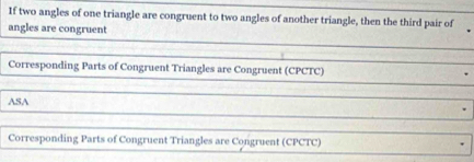 If two angles of one triangle are congruent to two angles of another triangle, then the third pair of 
angles are congruent 
Corresponding Parts of Congruent Triangles are Congruent (CPCTC) 
ASA 
Corresponding Parts of Congruent Triangles are Congruent (CPCTC)