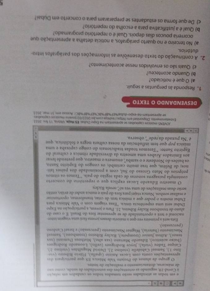 ]C]n[x]。
e em todas as atividades serão tomados todos os cuidados em relação
à Covid-19, seguindo as orientações das autoridades de saúde, como u
de máscaras, distanciamento e realização de testes.
O grupo de alunos do Projeto Vale Música ES que partici   a d
apresentações conta com Lucas Anizio (spalla), Flávio Ribeiro (vio 
lino 1), Samuel Cabidelle (violino 2), Deivid Magalhães (violino 2).
Caíque Tadeu (viola), Joyce Rodrígues (cello), Léonardo Rodrigues
(baixo acústico), Eduardo Mariano (sax alto), Matheus Damiani (xáx
tenor), Ailton Junior (trompete), Ricley Ribeiro (trombone), Samuel
Nascimento (bateria), Wagner Nascimento (percussão) e Israel Cardoso
(percussão).
Esta será a primeira vez que a maioria desses jovens fará uma viagem inter-
nacional e terá a oportunidade de se apresentar fora do Brasil. É o caso do
aluno de trombone Ricley Ribeiro, 21. Para o jovem, a participação na Expo
Dubai será uma experiência única. "Essa viagem com o Vale Música para
Dubai mostra o poder que a música tem de críar, transformar, oportunzar
e realizar sonhos. Nunca viajei para fora do país e nunca andei de avião, então
serão duas realizações de uma vez só', revela Ricley.
O maestro Eduardo Lucas explica que o repertório do concerto
contempla paisagens sonoras de cada região do país. "Temos os ritmos
d próprios do Mato Grosso do Sul, com a proximidade dos países lati-
nos; de Belém, que traz muito carimbó; os congos do Espírito Santo,
os baiões do Nordeste e o samba', enumera o maestro, que pretende levar
a aos Emirados Árabes uma amostra da diversidade rítmica e cultural do
Espírito Santo: "Teremos toadas tradicionais do congo capixaba e uma
música pop que tem influências da nossa cultura negra e folclórica, que
é 'Na puxada da rede'", observa.
   
JOVENS músicos capixabas se apresentam na Expo Dubai, ES Noje, Vitória, 15 fev. 2022
Entretenimento. Disponível em: https://eshoje.com.bi/2022/02/jovens-músicos-capixabas
se-apresentam-na-expo-dubaï%EF%BF%BC%EF%BF%BC/. Acesso em: 31 mai. 2022
DESVENDANDO O TEXTO
1. Responda às perguntas a seguir.
a) O que é noticiado?
b) Quando aconteceu?
c) Quais são os envolvidos nesse acontecimento?
2. A continuação do texto desenvolve as informações dos parágrafos intro-
dutórios.
a) No terceiro e no quarto parágrafos, a notícia detalha a apresentação que
ocorreria poucos dias depois. Qual é o repertório programado?
b) Qual é a justificativa para a escolha do repertório?
c) De que forma os estudantes se prepararam para o concerto em Dubai?