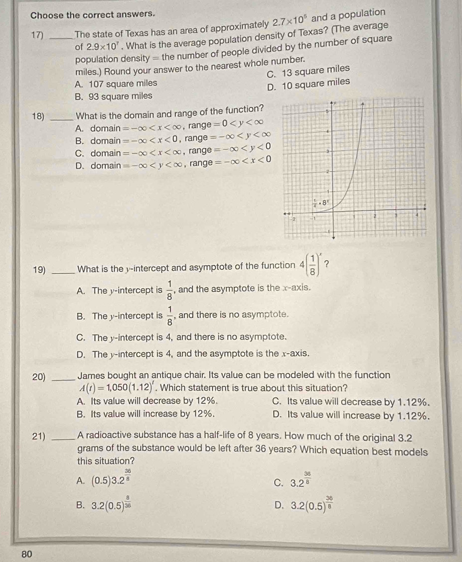 Choose the correct answers.
17) _The state of Texas has an area of approximately 2.7* 10^5 and a population
of 2.9* 10^7. What is the average population density of Texas? (The average
population density = the number of people divided by the number of square
miles.) Round your answer to the nearest whole number.
C. 13 square miles
A. 107 square miles
D. 10 square miles
B. 93 square miles
18) _What is the domain and range of the function?
A. domain =-∈fty ,r2 ange 9=0
B. domain =-∈fty _  range =-∈fty
C.domain =-∈fty _1 range =-∈fty
D. domain =-∈fty ang e=-∈fty
19) _What is the y-intercept and asymptote of the function 4( 1/8 )^x ?
A. The y-intercept is  1/8  , and the asymptote is the x-axis.
B. The y-intercept is  1/8  , and there is no asymptote.
C. The y-intercept is 4, and there is no asymptote.
D. The y-intercept is 4, and the asymptote is the x-axis.
20) _James bought an antique chair. Its value can be modeled with the function
A(t)=1,050(1.12)^t. Which statement is true about this situation?
A. Its value will decrease by 12%. C. Its value will decrease by 1.12%.
B. Its value will increase by 12%. D. Its value will increase by 1.12%.
21) _A radioactive substance has a half-life of 8 years. How much of the original 3.2
grams of the substance would be left after 36 years? Which equation best models
this situation?
A. (0.5)3.2^(frac 36)8 3.2^(frac 36)8
C.
B. 3.2(0.5)^ 8/35  D. 3.2(0.5)^ 36/8 
80