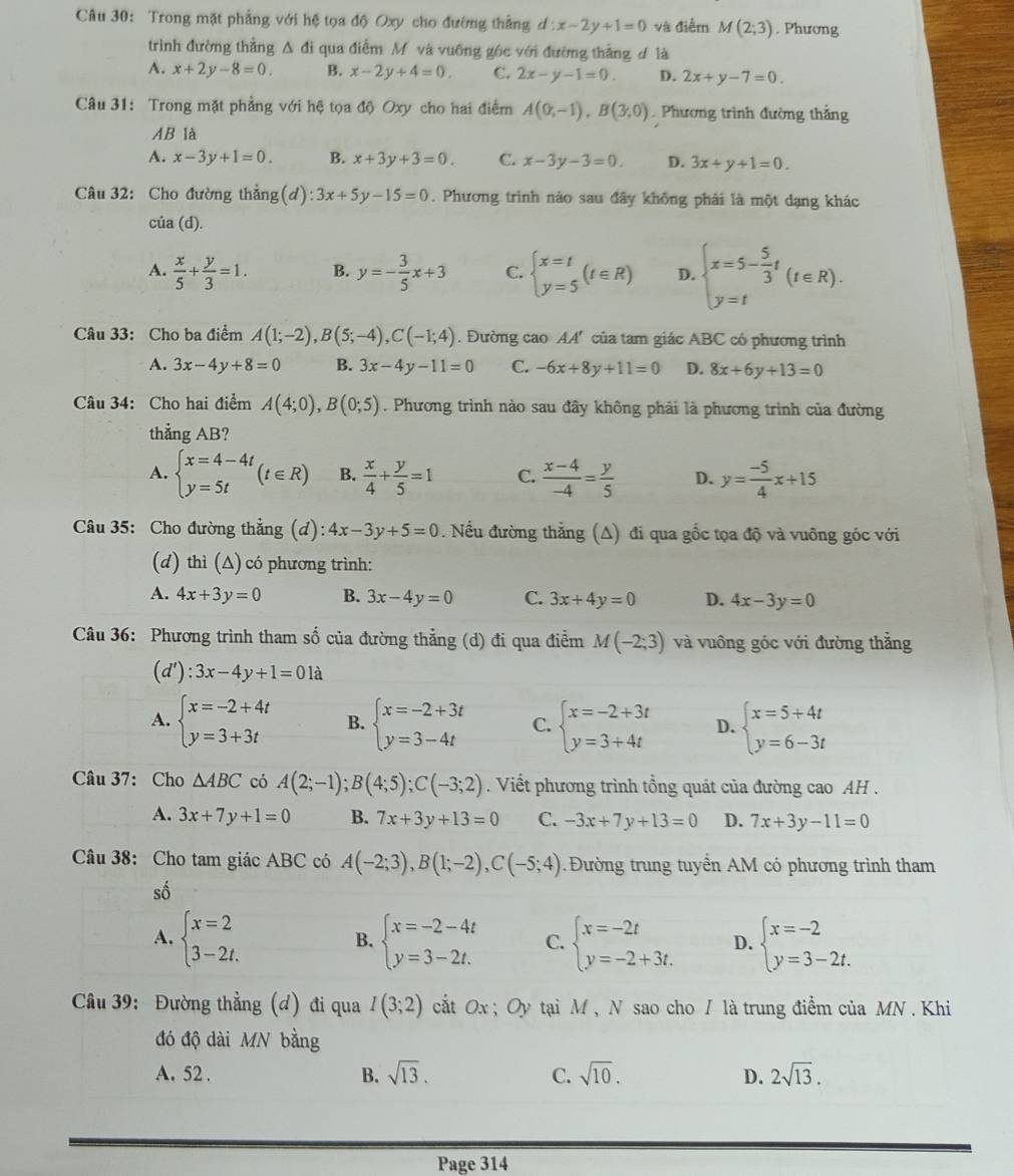 Trong mặt phẳng với hệ tọa độ Oxy cho đường thắng d:x-2y+1=0 và điểm M(2;3). Phương
trình đường thẳng Δ đi qua điểm M và vuống gộc với đường thắng đ là
A. x+2y-8=0 B. x-2y+4=0, C. 2x-y-1=0. D. 2x+y-7=0.
Câu 31: Trong mặt phẳng với hệ tọa độ Oxy cho hai điểm A(0;-1),B(3,0) Phương trình đường thắng
AB là
A. x-3y+1=0. B. x+3y+3=0. C. x-3y-3=0. D. 3x+y+1=0.
Câu 32: Cho đường thẳng (d):3x+5y-15=0. Phương trình nào sau đây không phải là một dạng khác
cúa (d).
A.  x/5 + y/3 =1. B. y=- 3/5 x+3 C. beginarrayl x=t y=5endarray. (t∈ R) D. beginarrayl x=5- 5/3 t y=tendarray. (t∈ R).
Câu 33: Cho ba điểm A(1;-2),B(5;-4),C(-1;4). Đường cao AA' của tam giác ABC có phương trình
A. 3x-4y+8=0 B. 3x-4y-11=0 C. -6x+8y+11=0 D. 8x+6y+13=0
Câu 34: Cho hai điểm A(4;0),B(0;5). Phương trình nào sau đây không phải là phương trình của đường
thẳng AB?
A. beginarrayl x=4-4t y=5tendarray. (t∈ R) B.  x/4 + y/5 =1 C.  (x-4)/-4 = y/5  D. y= (-5)/4 x+15
Câu 35: Cho đường thẳng (d): 4x-3y+5=0 Nếu đường thắng (A) đi qua gốc tọa độ và vuông góc với
(d) thì (Δ) có phương trình:
A. 4x+3y=0 B. 3x-4y=0 C. 3x+4y=0 D. 4x-3y=0
Câu 36: Phương trình tham số của đường thẳng (d) đi qua điểm M(-2;3) và vuông góc với đường thắng
(d'):3x-4y+1=01a
A. beginarrayl x=-2+4t y=3+3tendarray. B. beginarrayl x=-2+3t y=3-4tendarray. C. beginarrayl x=-2+3t y=3+4tendarray. D. beginarrayl x=5+4t y=6-3tendarray.
Câu 37: Cho △ ABC có A(2;-1);B(4;5);C(-3;2). Viết phương trình tồng quát của đường cao AH .
A. 3x+7y+1=0 B. 7x+3y+13=0 C. -3x+7y+13=0 D. 7x+3y-11=0
Câu 38: Cho tam giác ABC có A(-2;3),B(1;-2),C(-5;4) 1. Đường trung tuyển AM có phương trình tham
số
A. beginarrayl x=2 3-2t.endarray. beginarrayl x=-2-4t y=3-2t.endarray. C. beginarrayl x=-2t y=-2+3t.endarray. D. beginarrayl x=-2 y=3-2t.endarray.
B.
Câu 39: Đường thẳng (đ) đi qua I(3;2) ắt Ox ; Oy tại M , N sao cho / là trung điểm của MN . Khi
đó độ dài MN bằng
A. 52 .
B. sqrt(13). C. sqrt(10). D. 2sqrt(13).
Page 314