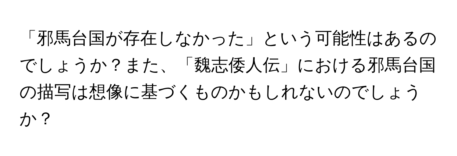 「邪馬台国が存在しなかった」という可能性はあるのでしょうか？また、「魏志倭人伝」における邪馬台国の描写は想像に基づくものかもしれないのでしょうか？