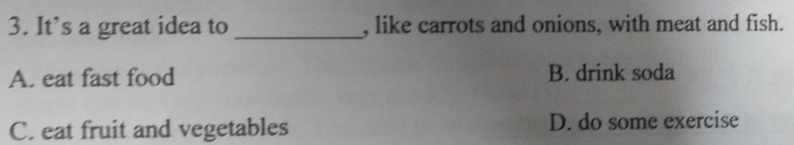 It’s a great idea to _, like carrots and onions, with meat and fish.
A. eat fast food B. drink soda
C. eat fruit and vegetables D. do some exercise