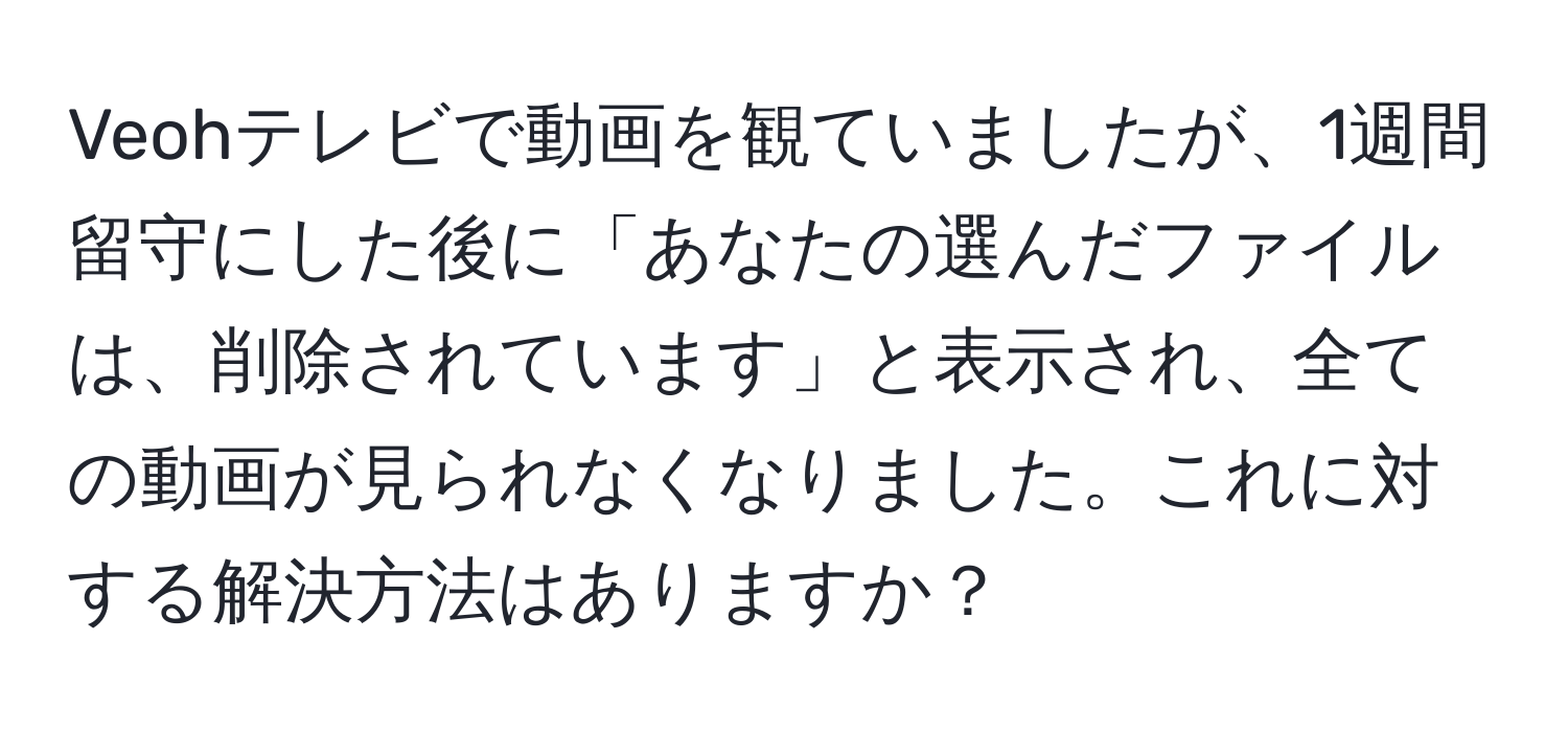 Veohテレビで動画を観ていましたが、1週間留守にした後に「あなたの選んだファイルは、削除されています」と表示され、全ての動画が見られなくなりました。これに対する解決方法はありますか？