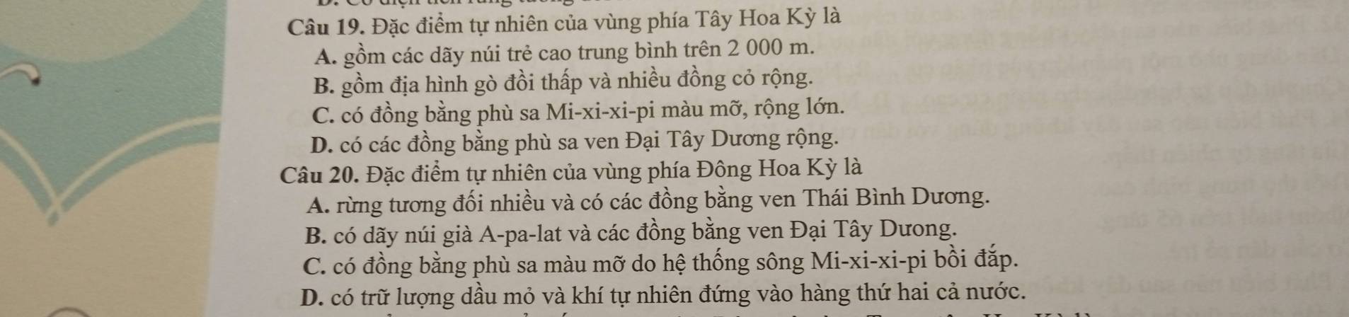 Đặc điểm tự nhiên của vùng phía Tây Hoa Kỳ là
A. gồm các dãy núi trẻ cao trung bình trên 2 000 m.
B. gồm địa hình gò đồi thấp và nhiều đồng cỏ rộng.
C. có đồng bằng phù sa Mi-xi-xi-pi màu mỡ, rộng lớn.
D. có các đồng bằng phù sa ven Đại Tây Dương rộng.
Câu 20. Đặc điểm tự nhiên của vùng phía Đông Hoa Kỳ là
A. rừng tương đối nhiều và có các đồng bằng ven Thái Bình Dương.
B. có dãy núi già A-pa-lat và các đồng bằng ven Đại Tây Dưong.
C. có đồng bằng phù sa màu mỡ do hệ thống sông Mi-xi-xi-pi bồi đắp.
D. có trữ lượng dầu mỏ và khí tự nhiên đứng vào hàng thứ hai cả nước.