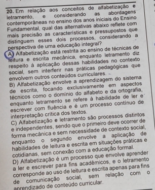 Em relação aos conceitos de alfabetização e
letramento, e considerando as abordagens
contemporâneas no ensino dos anos iniciais do Ensino
Fundamental, qual das alternativas abaixo reflete com
mais precisão as características e pressupostos que
distinguem esses dois processos, considerando a
perspectiva de uma educação integral?
A) Alfabetização está restrita ao ensino de técnicas de
feitura e escrita mecânica, enquanto letramento diz
respeito à aplicação dessas habilidades no contexto
social, sem interferir nas práticas pedagógicas que
envolvem outros conteúdos curriculares.
B) Alfabetização envolve a aprendizagem do sistema
de escrita, focando exclusívamente em aspectos
técnicos como o domínio do alfabeto e da ortografia,
enquanto letramento se refere à habilidade de ler e
escrever com fluência e é um processo contínuo de
interpretação crítica dos textos.
C) Alfabetização e letramento são processos distintos
e independentes, sendo que o primeiro deve ocorrer de
forma mecânica e sem necessidade de contexto social,
enquanto o segundo envolve a aplicação de
habilidades de leitura e escrita em situações práticas e
cotidianas, sem conexão com a educação formal.
D) Alfabetização é um processo que envolve aprender
a ler e escrever para fins acadêmicos, e o letramento
corresponde ao uso de leitura e escrita apenas para fins
de comunicação social, sem relação com o
anrendizado de conteúdo curricular.