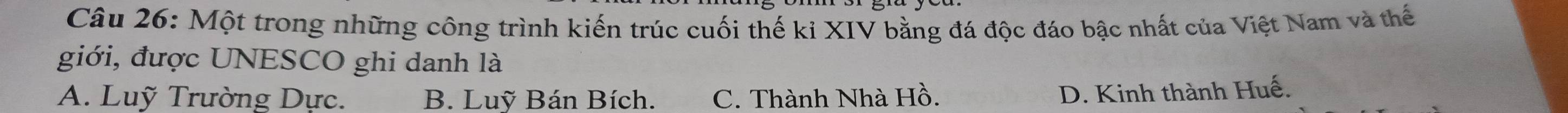 Một trong những công trình kiến trúc cuối thế ki XIV bằng đá độc đáo bậc nhất của Việt Nam và thế
giới, được UNESCO ghi danh là
A. Luỹ Trường Dực. B. Luỹ Bán Bích. C. Thành Nhà Hồ.
D. Kinh thành Huế.