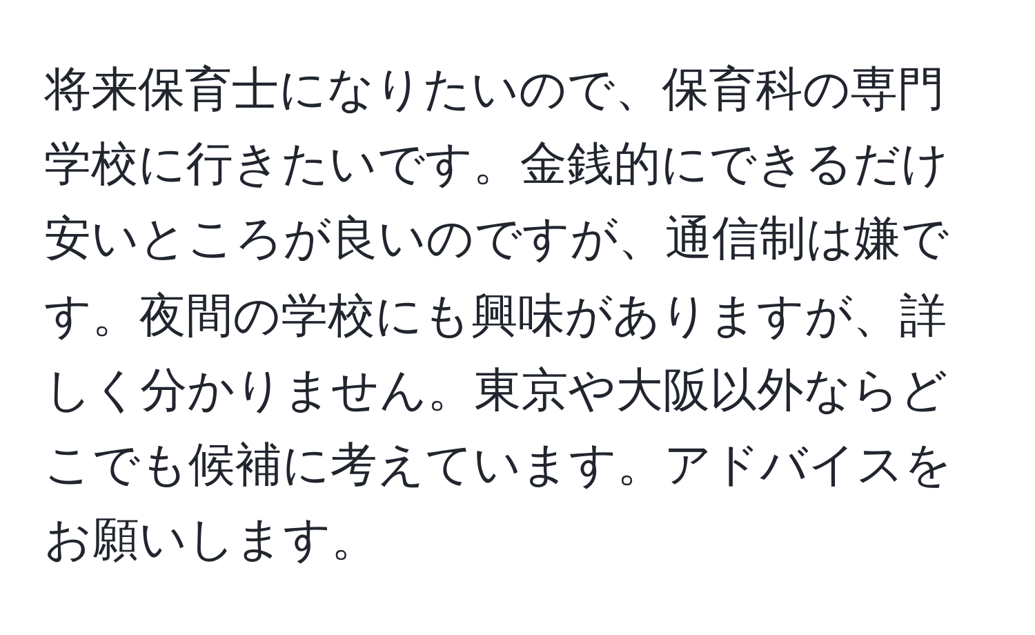 将来保育士になりたいので、保育科の専門学校に行きたいです。金銭的にできるだけ安いところが良いのですが、通信制は嫌です。夜間の学校にも興味がありますが、詳しく分かりません。東京や大阪以外ならどこでも候補に考えています。アドバイスをお願いします。