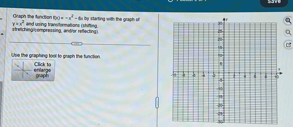 save 
Graph the function f(x)=-x^2-6x by starting with the graph of
y=x^2 and using transformations (shifting, 
stretching/compressing, and/or reflecting). 
Use the graphing tool to graph the function. 
Click to 
enlarge 
graph
-30