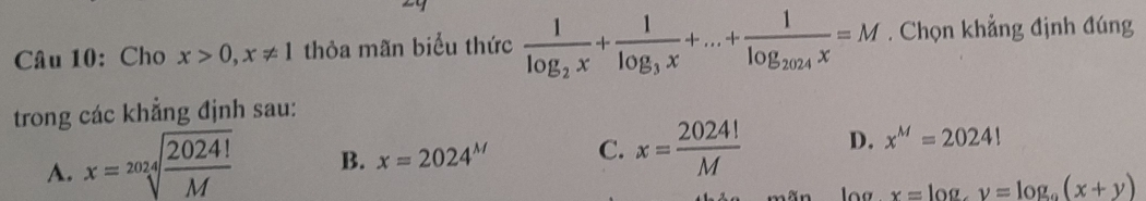 Cho x>0, x!= 1 thỏa mãn biểu thức frac 1log _2x+frac 1log _3x+...+frac 1log _2024x=M. Chọn khẳng định đúng
trong các khẳng định sau:
A. x=sqrt[2024](frac 2024!)M B. x=2024^M C. x= 2024!/M  D. x^M=2024!
x=log _ay=log _a(x+y)