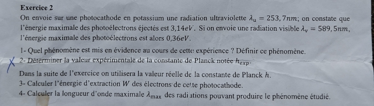 On envoie sur une photocathode en potassium une radiation ultraviolette lambda _u=253,7nm; on constate que 
l'énergie maximale des photoélectrons éjectés est 3,14eV '. Si on envoie une radiation visible lambda _v=589, 5nm, 
l'énergie maximale des photoélectrons est alors 0,36eV. 
1- Quel phénomène est mis en évidence au cours de cette expérience ? Définir ce phénomène. 
2- Déterminer la valeur expérimentale de la constante de Planck notée h_exp. 
Dans la suite de l'exercice on utilisera la valeur réelle de la constante de Planck h. 
3- Calculer l'énergie d'extraction W des électrons de cette photocathode. 
4- Calculer la longueur d'onde maximale lambda _max des radiations pouvant produire le phénomène étudié.